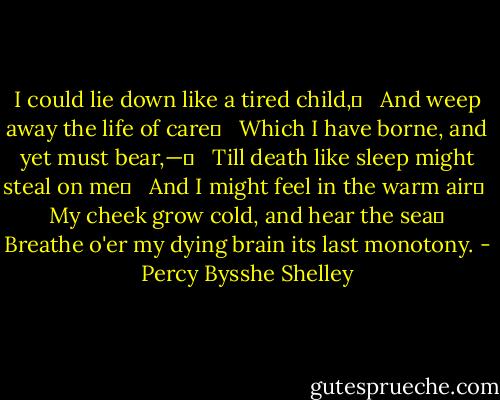 I could lie down like a tired child,	 <br /> And weep away the life of care	 <br /> Which I have borne, and yet must bear,—	 <br /> Till death like sleep might steal on me	 <br /> And I might feel in the warm air	 <br /> My cheek grow cold, and hear the sea	 <br />Breathe o'er my dying brain its last monotony. - Percy Bysshe Shelley