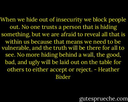 When we hide out of insecurity we block people out. No one trusts a person that is hiding something, but we are afraid to reveal all that is within us because that means we need to be vulnerable, and the truth will be there for all to see. No more hiding behind a wall, the good, bad, and ugly will be laid out on the table for others to either accept or reject. - Heather Bixler