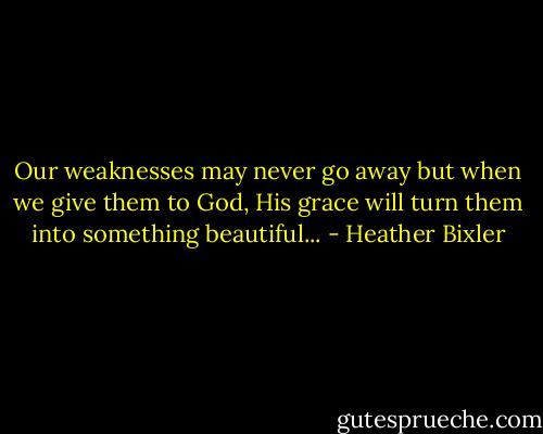 Our weaknesses may never go away but when we give them to God, His grace will turn them into something beautiful... - Heather Bixler