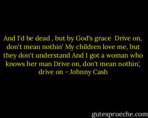 And I'd be dead , but by God's grace<br /><br />Drive on, don't mean nothin'<br />My children love me, but they don't understand<br />And I got a woman who knows her man<br />Drive on, don't mean nothin', drive on - Johnny Cash