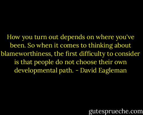 How you turn out depends on where you've been. So when it comes to thinking about blameworthiness, the first difficulty to consider is that people do not choose their own developmental path. - David Eagleman
