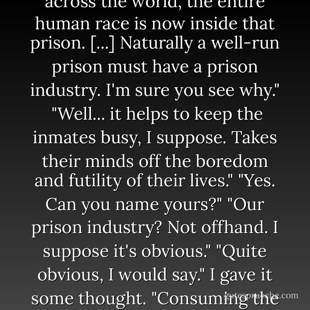 The world of the Takers is one vast prison, and except for a handful of Leavers scattered across the world, the entire human race is now inside that prison. [...] Naturally a well-run prison must have a prison industry. I'm sure you see why." <br />"Well... it helps to keep the inmates busy, I suppose. Takes their minds off the boredom and futility of their lives."<br />"Yes. Can you name yours?"<br />"Our prison industry? Not offhand. I suppose it's obvious."<br />"Quite obvious, I would say."<br />I gave it some thought. "Consuming the world."<br />Ishmael nodded. "Got it on the first try. - Daniel Quinn