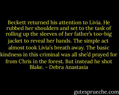 Beckett returned his attention to Livia. He rubbed her shoulders and set to the task of rolling up the sleeves of her father’s too-big jacket to reveal her hands. The simple act almost took Livia’s breath away. The basic kindness in this criminal was all she’d prayed for from Chris in the forest. But instead he shot Blake. - Debra Anastasia