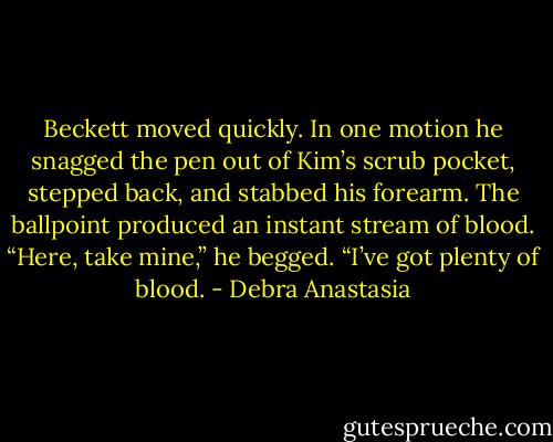 Beckett moved quickly. In one motion he snagged the pen out of Kim’s scrub pocket, stepped back, and stabbed his forearm. The ballpoint produced an instant stream of blood.<br />“Here, take mine,” he begged. “I’ve got plenty of blood. - Debra Anastasia
