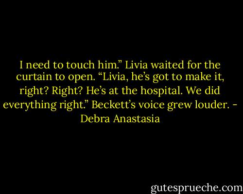 I need to touch him.” Livia waited for the curtain to open.<br />“Livia, he’s got to make it, right? Right? He’s at the hospital. We did everything right.” Beckett’s voice grew louder. - Debra Anastasia