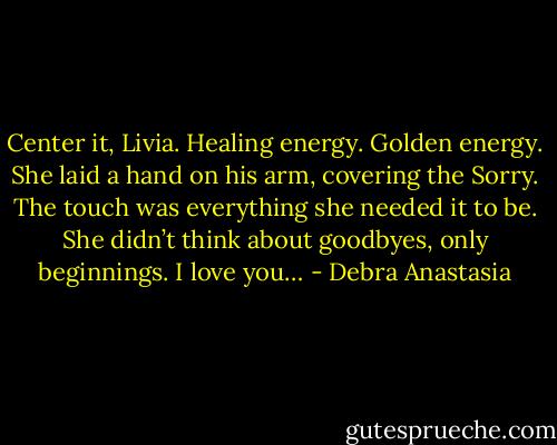 Center it, Livia. Healing energy. Golden energy. She laid a hand on his arm, covering the Sorry. The touch was everything she needed it to be. She didn’t think about goodbyes, only beginnings. I love you… - Debra Anastasia