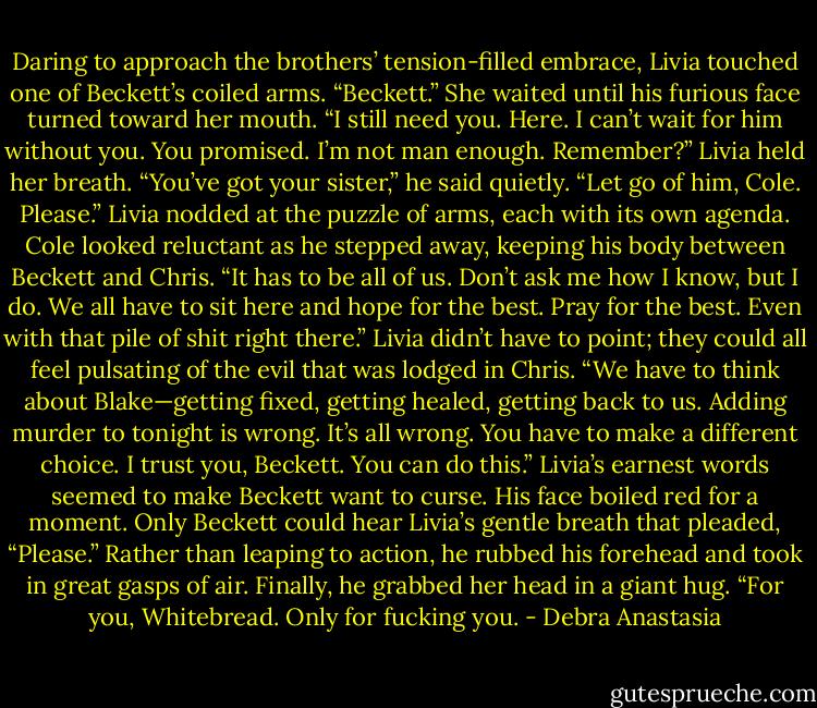 Daring to approach the brothers’ tension-filled embrace, Livia touched one of Beckett’s coiled arms. “Beckett.” She waited until his furious face turned toward her mouth. “I still need you. Here. I can’t wait for him without you. You promised. I’m not man enough. Remember?”<br />Livia held her breath.<br />“You’ve got your sister,” he said quietly.<br />“Let go of him, Cole. Please.” Livia nodded at the puzzle of arms, each with its own agenda.<br />Cole looked reluctant as he stepped away, keeping his body between Beckett and Chris.<br />“It has to be all of us. Don’t ask me how I know, but I do. We all have to sit here and hope for the best. Pray for the best. Even with that pile of shit right there.” Livia didn’t have to point; they could all feel pulsating of the evil that was lodged in Chris.<br />“We have to think about Blake—getting fixed, getting healed, getting back to us. Adding murder to tonight is wrong. It’s all wrong. You have to make a different choice. I trust you, Beckett. You can do this.”<br />Livia’s earnest words seemed to make Beckett want to curse. His face boiled red for a moment. Only Beckett could hear Livia’s gentle breath that pleaded, “Please.”<br />Rather than leaping to action, he rubbed his forehead and took in great gasps of air. Finally, he grabbed her head in a giant hug. “For you, Whitebread. Only for fucking you. - Debra Anastasia