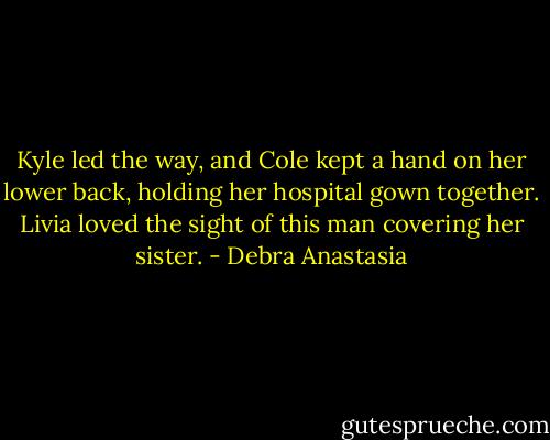 Kyle led the way, and Cole kept a hand on her lower back, holding her hospital gown together. Livia loved the sight of this man covering her sister. - Debra Anastasia