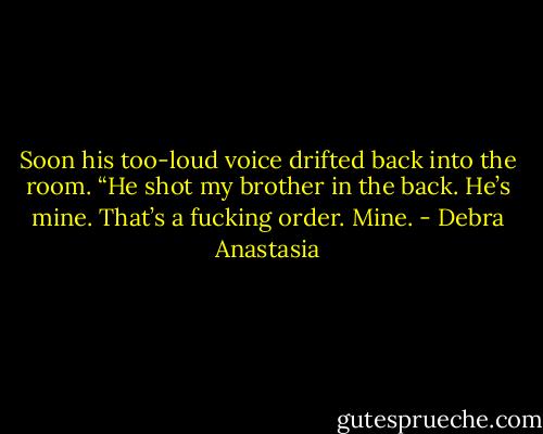 Soon his too-loud voice drifted back into the room. “He shot my brother in the back. He’s mine. That’s a fucking order. Mine. - Debra Anastasia