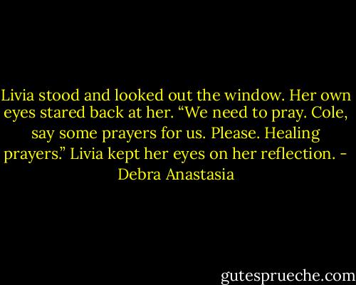 Livia stood and looked out the window. Her own eyes stared back at her. “We need to pray. Cole, say some prayers for us. Please. Healing prayers.” Livia kept her eyes on her reflection. - Debra Anastasia