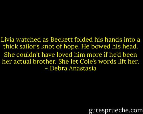 Livia watched as Beckett folded his hands into a thick sailor’s knot of hope. He bowed his head. She couldn’t have loved him more if he’d been her actual brother. She let Cole’s words lift her. - Debra Anastasia