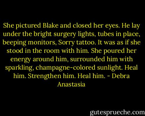 She pictured Blake and closed her eyes. He lay under the bright surgery lights, tubes in place, beeping monitors, Sorry tattoo. It was as if she stood in the room with him. She poured her energy around him, surrounded him with sparkling, champagne-colored sunlight. Heal him. Strengthen him. Heal him. - Debra Anastasia