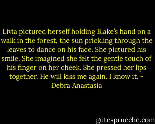 Livia pictured herself holding Blake’s hand on a walk in the forest, the sun prickling through the leaves to dance on his face. She pictured his smile. She imagined she felt the gentle touch of his finger on her cheek. She pressed her lips together. He will kiss me again. I know it. - Debra Anastasia
