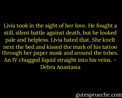 Livia took in the sight of her love. He fought a still, silent battle against death, but he looked pale and helpless. Livia hated that. She knelt next the bed and kissed the mark of his tattoo through her paper mask and around the tubes. An IV chugged liquid straight into his veins. - Debra Anastasia