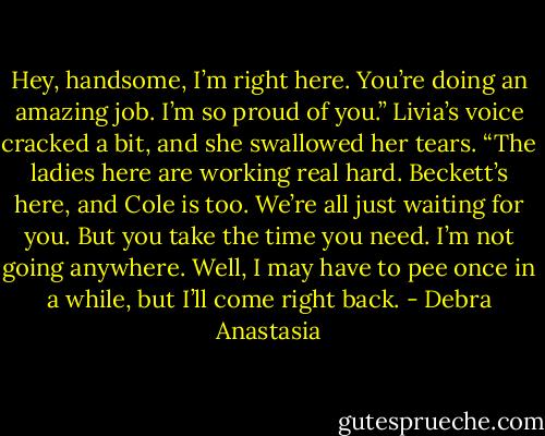 Hey, handsome, I’m right here. You’re doing an amazing job. I’m so proud of you.” Livia’s voice cracked a bit, and she swallowed her tears. “The ladies here are working real hard. Beckett’s here, and Cole is too. We’re all just waiting for you. But you take the time you need. I’m not going anywhere. Well, I may have to pee once in a while, but I’ll come right back. - Debra Anastasia