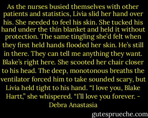 As the nurses busied themselves with other patients and statistics, Livia slid her hand over his. She needed to feel his skin. She tucked his hand under the thin blanket and held it without protection. The same tingling she’d felt when they first held hands flooded her skin. He’s still in there. They can tell me anything they want. Blake’s right here.<br />She scooted her chair closer to his head. The deep, monotonous breaths the ventilator forced him to take sounded scary, but Livia held tight to his hand.<br />“I love you, Blake Hartt,” she whispered. “I’ll love you forever. - Debra Anastasia