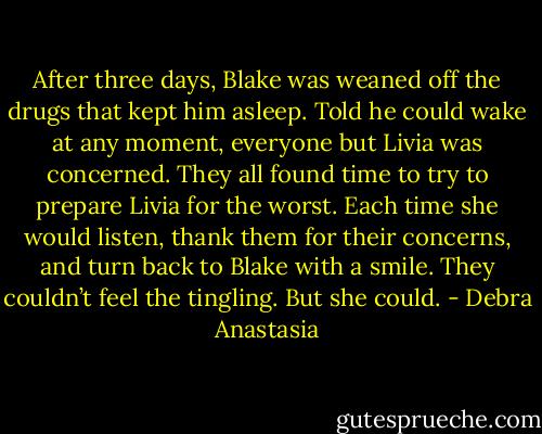 After three days, Blake was weaned off the drugs that kept him asleep. Told he could wake at any moment, everyone but Livia was concerned. They all found time to try to prepare Livia for the worst. Each time she would listen, thank them for their concerns, and turn back to Blake with a smile.<br />They couldn’t feel the tingling. But she could. - Debra Anastasia