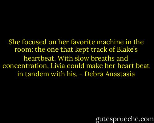 She focused on her favorite machine in the room: the one that kept track of Blake’s heartbeat. With slow breaths and concentration, Livia could make her heart beat in tandem with his. - Debra Anastasia