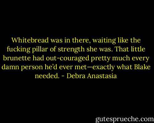 Whitebread was in there, waiting like the fucking pillar of strength she was. That little brunette had out-couraged pretty much every damn person he’d ever met—exactly what Blake needed. - Debra Anastasia