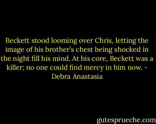 Beckett stood looming over Chris, letting the image of his brother’s chest being shocked in the night fill his mind. At his core, Beckett was a killer; no one could find mercy in him now. - Debra Anastasia