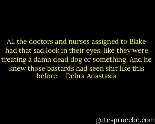 All the doctors and nurses assigned to Blake had that sad look in their eyes, like they were treating a damn dead dog or something. And he knew those bastards had seen shit like this before. - Debra Anastasia