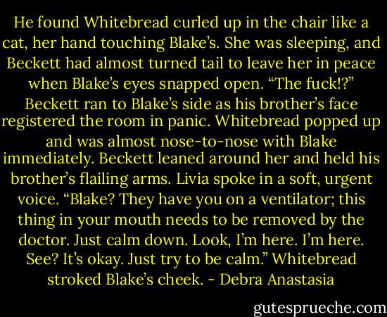 He found Whitebread curled up in the chair like a cat, her hand touching Blake’s. She was sleeping, and Beckett had almost turned tail to leave her in peace when Blake’s eyes snapped open.<br />“The fuck!?” Beckett ran to Blake’s side as his brother’s face registered the room in panic.<br />Whitebread popped up and was almost nose-to-nose with Blake immediately. Beckett leaned around her and held his brother’s flailing arms.<br />Livia spoke in a soft, urgent voice. “Blake? They have you on a ventilator; this thing in your mouth needs to be removed by the doctor. Just calm down. Look, I’m here. I’m here. See? It’s okay. Just try to be calm.”<br />Whitebread stroked Blake’s cheek. - Debra Anastasia