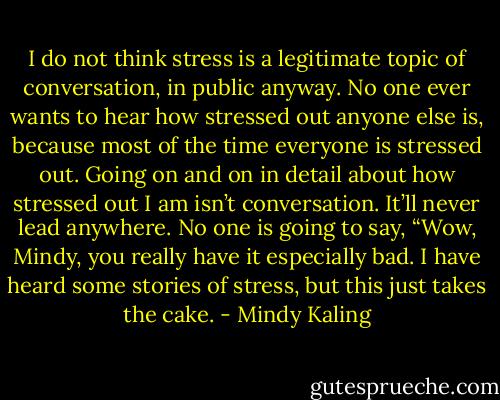 I do not think stress is a legitimate topic of conversation, in public anyway. No one ever wants to hear how stressed out anyone else is, because most of the time everyone is stressed out. Going on and on in detail about how stressed out I am isn’t conversation. It’ll never lead anywhere. No one is going to say, “Wow, Mindy, you really have it especially bad. I have heard some stories of stress, but this just takes the cake. - Mindy Kaling