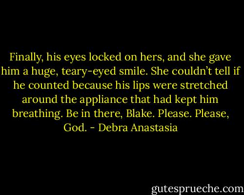 Finally, his eyes locked on hers, and she gave him a huge, teary-eyed smile. She couldn’t tell if he counted because his lips were stretched around the appliance that had kept him breathing. Be in there, Blake. Please. Please, God. - Debra Anastasia