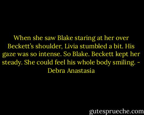When she saw Blake staring at her over Beckett’s shoulder, Livia stumbled a bit. His gaze was so intense. So Blake. Beckett kept her steady. She could feel his whole body smiling. - Debra Anastasia