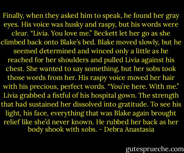 Finally, when they asked him to speak, he found her gray eyes.<br />His voice was husky and raspy, but his words were clear. “Livia. You love me.”<br />Beckett let her go as she climbed back onto Blake’s bed. Blake moved slowly, but he seemed determined and winced only a little as he reached for her shoulders and pulled Livia against his chest. She wanted to say something, but her sobs took those words from her.<br />His raspy voice moved her hair with his precious, perfect words. “You’re here. With me.”<br />Livia grabbed a fistful of his hospital gown. The strength that had sustained her dissolved into gratitude. To see his light, his face, everything that was Blake again brought relief like she’d never known. He rubbed her back as her body shook with sobs. - Debra Anastasia