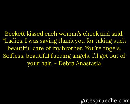 Beckett kissed each woman’s cheek and said, “Ladies, I was saying thank you for taking such beautiful care of my brother. You’re angels. Selfless, beautiful fucking angels. I’ll get out of your hair. - Debra Anastasia