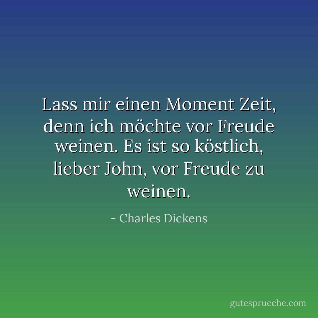 Lass mir einen Moment Zeit, denn ich möchte vor Freude weinen. Es ist so köstlich, lieber John, vor Freude zu weinen. - Charles Dickens<