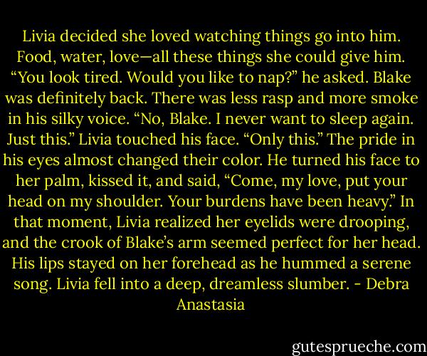 Livia decided she loved watching things go into him. Food, water, love—all these things she could give him.<br />“You look tired. Would you like to nap?” he asked. Blake was definitely back. There was less rasp and more smoke in his silky voice.<br />“No, Blake. I never want to sleep again. Just this.” Livia touched his face. “Only this.”<br />The pride in his eyes almost changed their color. He turned his face to her palm, kissed it, and said, “Come, my love, put your head on my shoulder. Your burdens have been heavy.”<br />In that moment, Livia realized her eyelids were drooping, and the crook of Blake’s arm seemed perfect for her head. His lips stayed on her forehead as he hummed a serene song. Livia fell into a deep, dreamless slumber. - Debra Anastasia