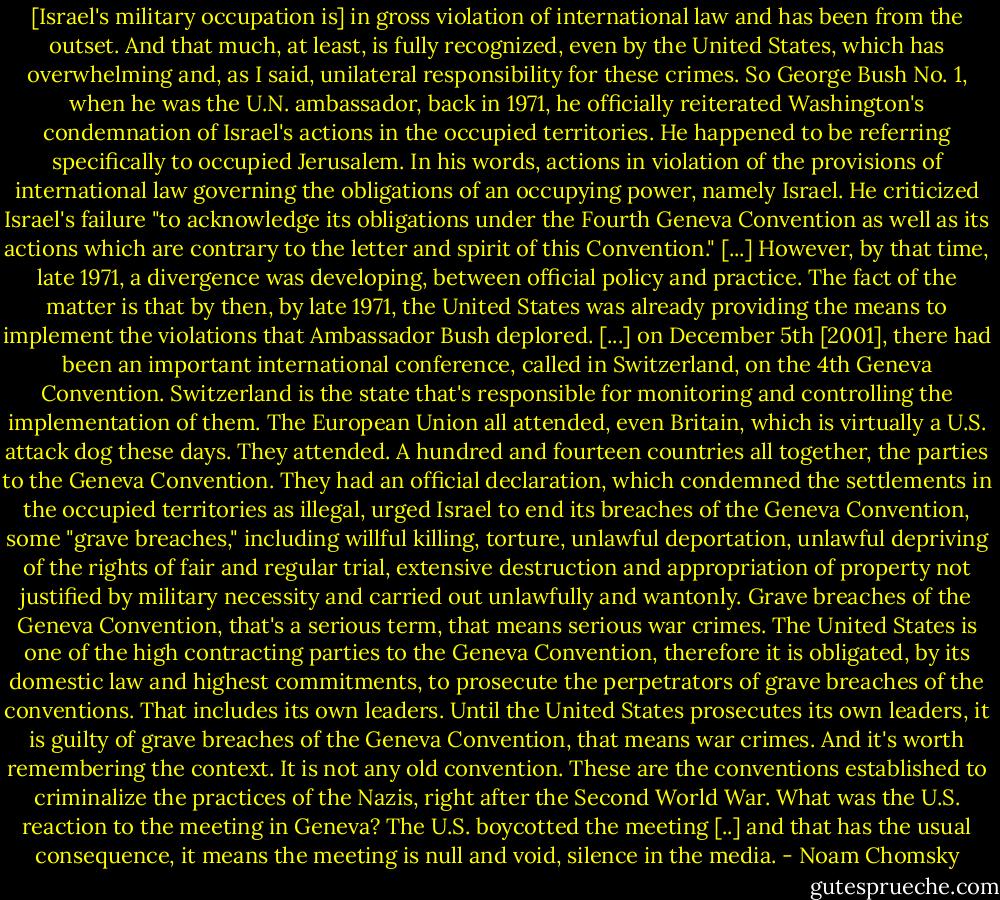 [Israel's military occupation is] in gross violation of international law and has been from the outset. And that much, at least, is fully recognized, even by the United States, which has overwhelming and, as I said, unilateral responsibility for these crimes. So George Bush No. 1, when he was the U.N. ambassador, back in 1971, he officially reiterated Washington's condemnation of Israel's actions in the occupied territories. He happened to be referring specifically to occupied Jerusalem. In his words, actions in violation of the provisions of international law governing the obligations of an occupying power, namely Israel. He criticized Israel's failure "to acknowledge its obligations under the Fourth Geneva Convention as well as its actions which are contrary to the letter and spirit of this Convention." [...] However, by that time, late 1971, a divergence was developing, between official policy and practice. The fact of the matter is that by then, by late 1971, the United States was already providing the means to implement the violations that Ambassador Bush deplored. [...] on December 5th [2001], there had been an important international conference, called in Switzerland, on the 4th Geneva Convention. Switzerland is the state that's responsible for monitoring and controlling the implementation of them. The European Union all attended, even Britain, which is virtually a U.S. attack dog these days. They attended. A hundred and fourteen countries all together, the parties to the Geneva Convention. They had an official declaration, which condemned the settlements in the occupied territories as illegal, urged Israel to end its breaches of the Geneva Convention, some "grave breaches," including willful killing, torture, unlawful deportation, unlawful depriving of the rights of fair and regular trial, extensive destruction and appropriation of property not justified by military necessity and carried out unlawfully and wantonly. Grave breaches of the Geneva Convention, that's a serious term, that means serious war crimes. The United States is one of the high contracting parties to the Geneva Convention, therefore it is obligated, by its domestic law and highest commitments, to prosecute the perpetrators of grave breaches of the conventions. That includes its own leaders. Until the United States prosecutes its own leaders, it is guilty of grave breaches of the Geneva Convention, that means war crimes. And it's worth remembering the context. It is not any old convention. These are the conventions established to criminalize the practices of the Nazis, right after the Second World War. What was the U.S. reaction to the meeting in Geneva? The U.S. boycotted the meeting [..] and that has the usual consequence, it means the meeting is null and void, silence in the media. - Noam Chomsky