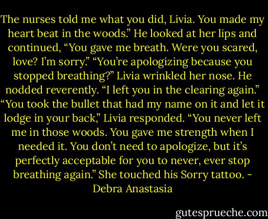 The nurses told me what you did, Livia. You made my heart beat in the woods.” He looked at her lips and continued, “You gave me breath. Were you scared, love? I’m sorry.”<br />“You’re apologizing because you stopped breathing?” Livia wrinkled her nose.<br />He nodded reverently. “I left you in the clearing again.”<br />“You took the bullet that had my name on it and let it lodge in your back,” Livia responded. “You never left me in those woods. You gave me strength when I needed it. You don’t need to apologize, but it’s perfectly acceptable for you to never, ever stop breathing again.” She touched his Sorry tattoo. - Debra Anastasia