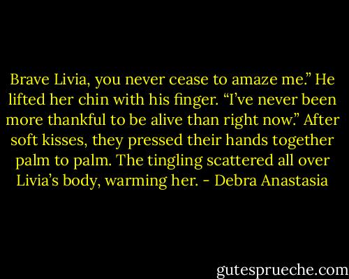Brave Livia, you never cease to amaze me.” He lifted her chin with his finger. “I’ve never been more thankful to be alive than right now.”<br />After soft kisses, they pressed their hands together palm to palm. The tingling scattered all over Livia’s body, warming her. - Debra Anastasia