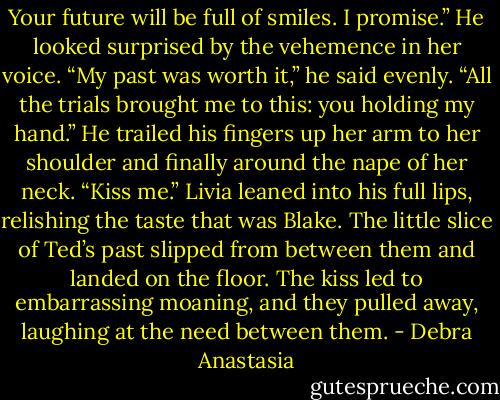 Your future will be full of smiles. I promise.”<br />He looked surprised by the vehemence in her voice. “My past was worth it,” he said evenly. “All the trials brought me to this: you holding my hand.” He trailed his fingers up her arm to her shoulder and finally around the nape of her neck. “Kiss me.”<br />Livia leaned into his full lips, relishing the taste that was Blake. The little slice of Ted’s past slipped from between them and landed on the floor. The kiss led to embarrassing moaning, and they pulled away, laughing at the need between them. - Debra Anastasia