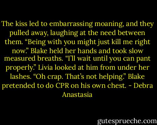 The kiss led to embarrassing moaning, and they pulled away, laughing at the need between them.<br />“Being with you might just kill me right now.” Blake held her hands and took slow measured breaths.<br />“I’ll wait until you can pant properly.” Livia looked at him from under her lashes.<br />“Oh crap. That’s not helping.” Blake pretended to do CPR on his own chest. - Debra Anastasia
