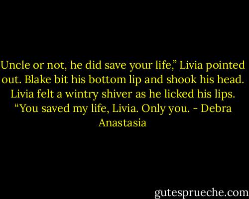 Uncle or not, he did save your life,” Livia pointed out.<br />Blake bit his bottom lip and shook his head. Livia felt a wintry shiver as he licked his lips.<br />“You saved my life, Livia. Only you. - Debra Anastasia
