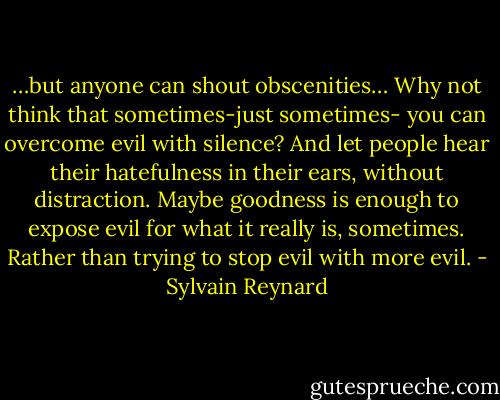 …but anyone can shout obscenities… Why not think that sometimes-just sometimes- you can overcome evil with silence? And let people hear their hatefulness in their ears, without distraction. Maybe goodness is enough to expose evil for what it really is, sometimes. Rather than trying to stop evil with more evil. - Sylvain Reynard