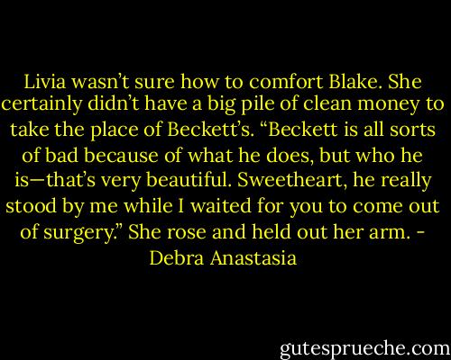 Livia wasn’t sure how to comfort Blake. She certainly didn’t have a big pile of clean money to take the place of Beckett’s. “Beckett is all sorts of bad because of what he does, but who he is—that’s very beautiful. Sweetheart, he really stood by me while I waited for you to come out of surgery.” She rose and held out her arm. - Debra Anastasia