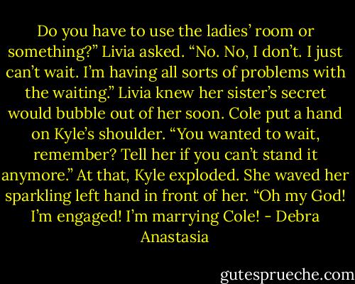 Do you have to use the ladies’ room or something?” Livia asked.<br />“No. No, I don’t. I just can’t wait. I’m having all sorts of problems with the waiting.”<br />Livia knew her sister’s secret would bubble out of her soon.<br />Cole put a hand on Kyle’s shoulder. “You wanted to wait, remember? Tell her if you can’t stand it anymore.”<br />At that, Kyle exploded. She waved her sparkling left hand in front of her. “Oh my God! I’m engaged! I’m marrying Cole! - Debra Anastasia