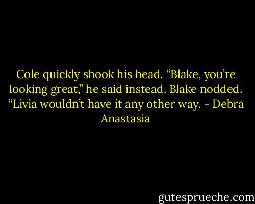 Cole quickly shook his head. “Blake, you’re looking great,” he said instead.<br />Blake nodded. “Livia wouldn’t have it any other way. - Debra Anastasia