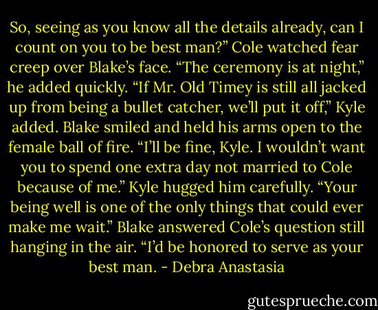 So, seeing as you know all the details already, can I count on you to be best man?” Cole watched fear creep over Blake’s face. “The ceremony is at night,” he added quickly.<br />“If Mr. Old Timey is still all jacked up from being a bullet catcher, we’ll put it off,” Kyle added.<br />Blake smiled and held his arms open to the female ball of fire. “I’ll be fine, Kyle. I wouldn’t want you to spend one extra day not married to Cole because of me.”<br />Kyle hugged him carefully. “Your being well is one of the only things that could ever make me wait.”<br />Blake answered Cole’s question still hanging in the air. “I’d be honored to serve as your best man. - Debra Anastasia