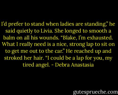 I’d prefer to stand when ladies are standing,” he said quietly to Livia.<br />She longed to smooth a balm on all his wounds. “Blake, I’m exhausted. What I really need is a nice, strong lap to sit on to get me out to the car.”<br />He reached up and stroked her hair. “I could be a lap for you, my tired angel. - Debra Anastasia