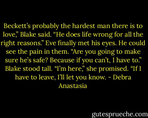 Beckett’s probably the hardest man there is to love,” Blake said. “He does life wrong for all the right reasons.”<br />Eve finally met his eyes. He could see the pain in them.<br />“Are you going to make sure he’s safe? Because if you can’t, I have to.” Blake stood tall.<br />“I’m here,” she promised. “If I have to leave, I’ll let you know. - Debra Anastasia