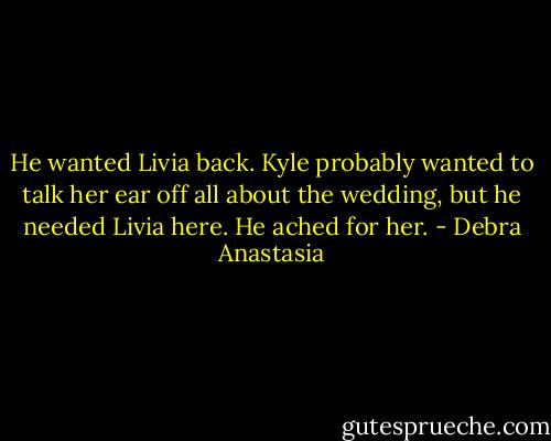 He wanted Livia back. Kyle probably wanted to talk her ear off all about the wedding, but he needed Livia here. He ached for her. - Debra Anastasia