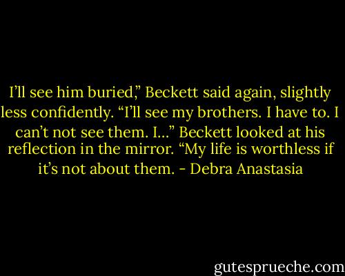 I’ll see him buried,” Beckett said again, slightly less confidently. “I’ll see my brothers. I have to. I can’t not see them. I…” Beckett looked at his reflection in the mirror. “My life is worthless if it’s not about them. - Debra Anastasia