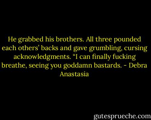 He grabbed his brothers. All three pounded each others’ backs and gave grumbling, cursing acknowledgments.<br />“I can finally fucking breathe, seeing you goddamn bastards. - Debra Anastasia