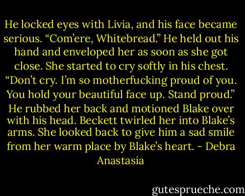 He locked eyes with Livia, and his face became serious. “Com’ere, Whitebread.” He held out his hand and enveloped her as soon as she got close.<br />She started to cry softly in his chest.<br />“Don’t cry. I’m so motherfucking proud of you. You hold your beautiful face up. Stand proud.”<br />He rubbed her back and motioned Blake over with his head. Beckett twirled her into Blake’s arms. She looked back to give him a sad smile from her warm place by Blake’s heart. - Debra Anastasia